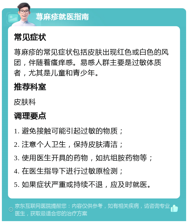 荨麻疹就医指南 常见症状 荨麻疹的常见症状包括皮肤出现红色或白色的风团，伴随着瘙痒感。易感人群主要是过敏体质者，尤其是儿童和青少年。 推荐科室 皮肤科 调理要点 1. 避免接触可能引起过敏的物质； 2. 注意个人卫生，保持皮肤清洁； 3. 使用医生开具的药物，如抗组胺药物等； 4. 在医生指导下进行过敏原检测； 5. 如果症状严重或持续不退，应及时就医。