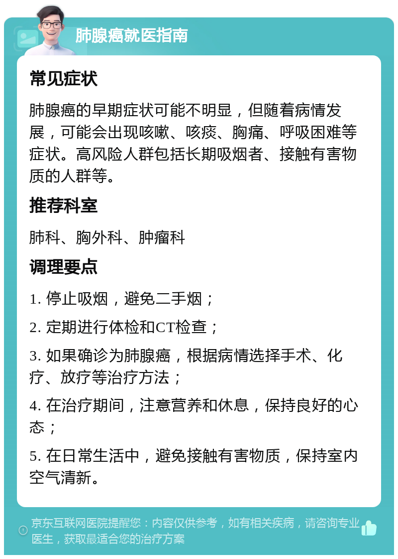 肺腺癌就医指南 常见症状 肺腺癌的早期症状可能不明显，但随着病情发展，可能会出现咳嗽、咳痰、胸痛、呼吸困难等症状。高风险人群包括长期吸烟者、接触有害物质的人群等。 推荐科室 肺科、胸外科、肿瘤科 调理要点 1. 停止吸烟，避免二手烟； 2. 定期进行体检和CT检查； 3. 如果确诊为肺腺癌，根据病情选择手术、化疗、放疗等治疗方法； 4. 在治疗期间，注意营养和休息，保持良好的心态； 5. 在日常生活中，避免接触有害物质，保持室内空气清新。