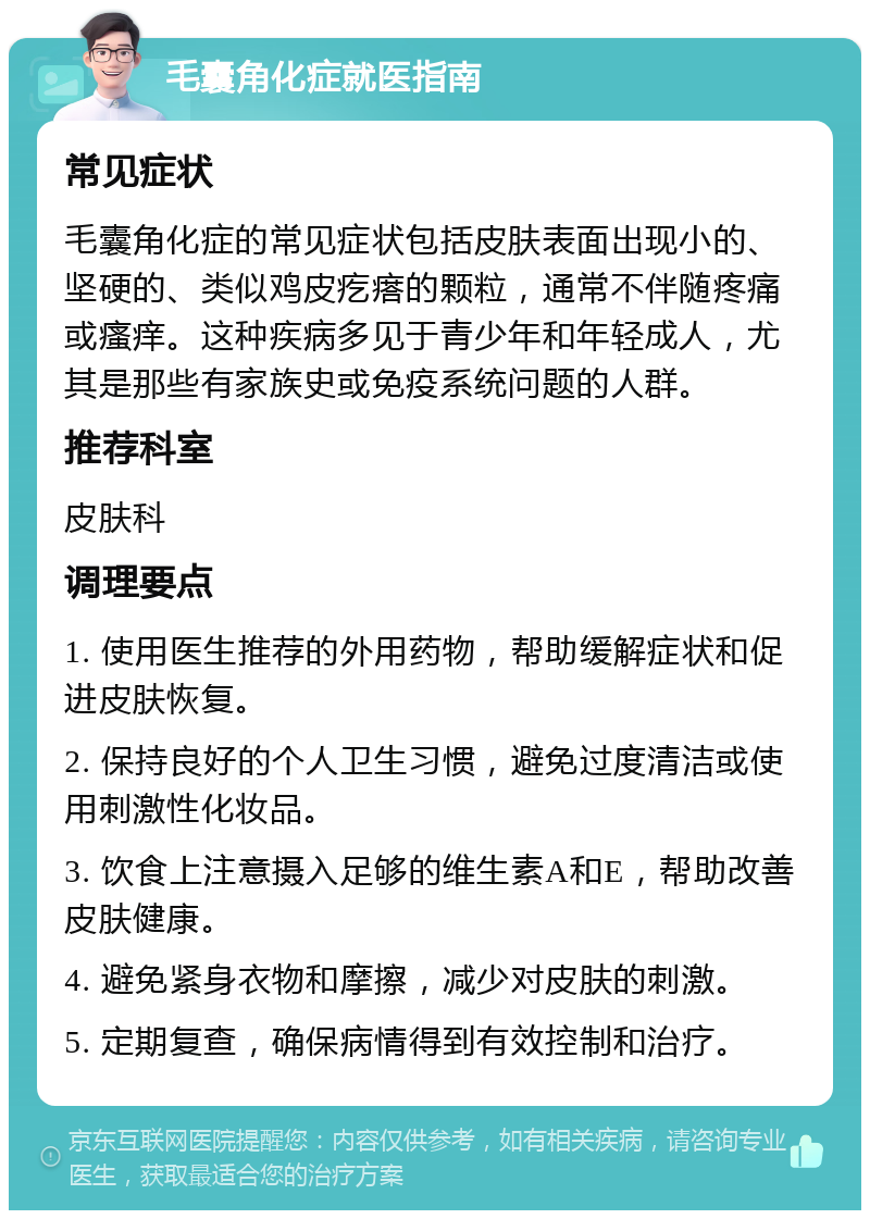 毛囊角化症就医指南 常见症状 毛囊角化症的常见症状包括皮肤表面出现小的、坚硬的、类似鸡皮疙瘩的颗粒，通常不伴随疼痛或瘙痒。这种疾病多见于青少年和年轻成人，尤其是那些有家族史或免疫系统问题的人群。 推荐科室 皮肤科 调理要点 1. 使用医生推荐的外用药物，帮助缓解症状和促进皮肤恢复。 2. 保持良好的个人卫生习惯，避免过度清洁或使用刺激性化妆品。 3. 饮食上注意摄入足够的维生素A和E，帮助改善皮肤健康。 4. 避免紧身衣物和摩擦，减少对皮肤的刺激。 5. 定期复查，确保病情得到有效控制和治疗。