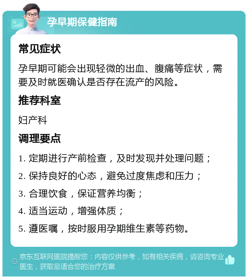 孕早期保健指南 常见症状 孕早期可能会出现轻微的出血、腹痛等症状，需要及时就医确认是否存在流产的风险。 推荐科室 妇产科 调理要点 1. 定期进行产前检查，及时发现并处理问题； 2. 保持良好的心态，避免过度焦虑和压力； 3. 合理饮食，保证营养均衡； 4. 适当运动，增强体质； 5. 遵医嘱，按时服用孕期维生素等药物。