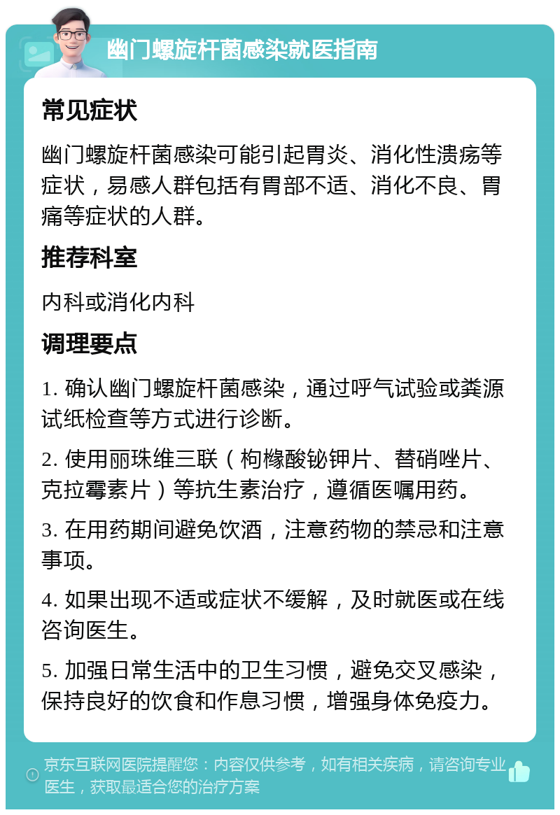 幽门螺旋杆菌感染就医指南 常见症状 幽门螺旋杆菌感染可能引起胃炎、消化性溃疡等症状，易感人群包括有胃部不适、消化不良、胃痛等症状的人群。 推荐科室 内科或消化内科 调理要点 1. 确认幽门螺旋杆菌感染，通过呼气试验或粪源试纸检查等方式进行诊断。 2. 使用丽珠维三联（枸橼酸铋钾片、替硝唑片、克拉霉素片）等抗生素治疗，遵循医嘱用药。 3. 在用药期间避免饮酒，注意药物的禁忌和注意事项。 4. 如果出现不适或症状不缓解，及时就医或在线咨询医生。 5. 加强日常生活中的卫生习惯，避免交叉感染，保持良好的饮食和作息习惯，增强身体免疫力。