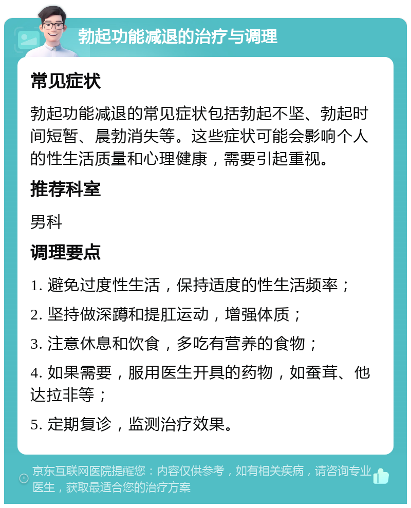 勃起功能减退的治疗与调理 常见症状 勃起功能减退的常见症状包括勃起不坚、勃起时间短暂、晨勃消失等。这些症状可能会影响个人的性生活质量和心理健康，需要引起重视。 推荐科室 男科 调理要点 1. 避免过度性生活，保持适度的性生活频率； 2. 坚持做深蹲和提肛运动，增强体质； 3. 注意休息和饮食，多吃有营养的食物； 4. 如果需要，服用医生开具的药物，如蚕茸、他达拉非等； 5. 定期复诊，监测治疗效果。