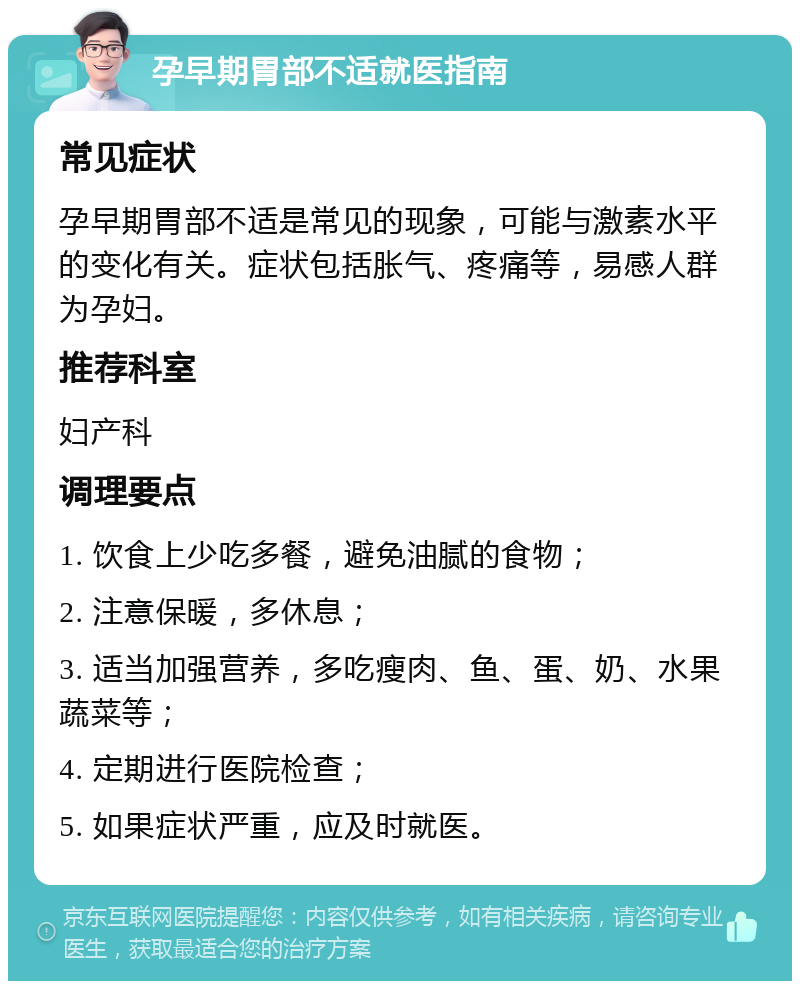 孕早期胃部不适就医指南 常见症状 孕早期胃部不适是常见的现象，可能与激素水平的变化有关。症状包括胀气、疼痛等，易感人群为孕妇。 推荐科室 妇产科 调理要点 1. 饮食上少吃多餐，避免油腻的食物； 2. 注意保暖，多休息； 3. 适当加强营养，多吃瘦肉、鱼、蛋、奶、水果蔬菜等； 4. 定期进行医院检查； 5. 如果症状严重，应及时就医。