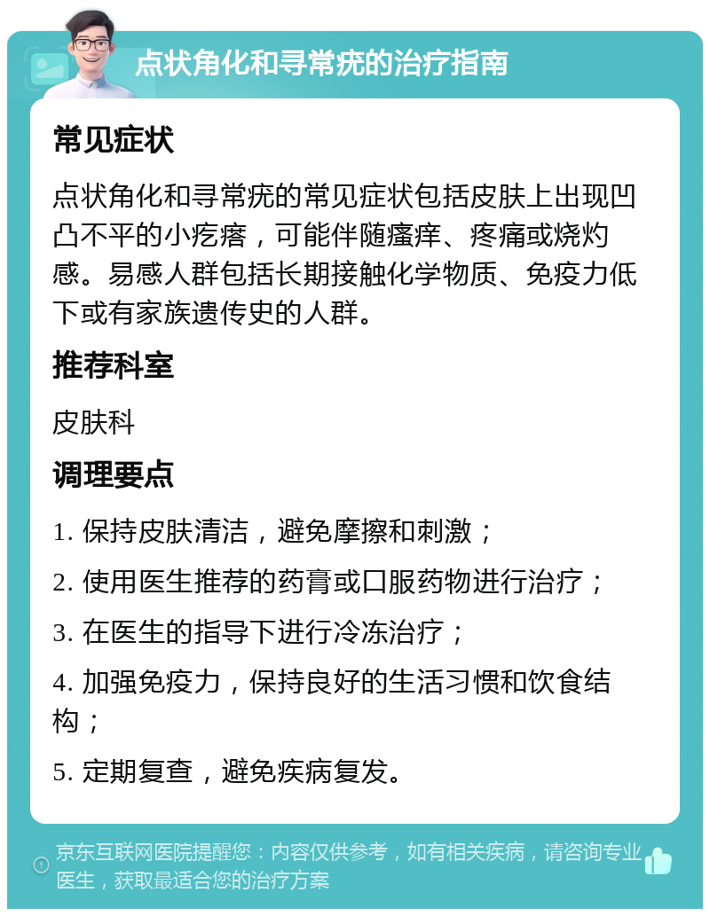 点状角化和寻常疣的治疗指南 常见症状 点状角化和寻常疣的常见症状包括皮肤上出现凹凸不平的小疙瘩，可能伴随瘙痒、疼痛或烧灼感。易感人群包括长期接触化学物质、免疫力低下或有家族遗传史的人群。 推荐科室 皮肤科 调理要点 1. 保持皮肤清洁，避免摩擦和刺激； 2. 使用医生推荐的药膏或口服药物进行治疗； 3. 在医生的指导下进行冷冻治疗； 4. 加强免疫力，保持良好的生活习惯和饮食结构； 5. 定期复查，避免疾病复发。