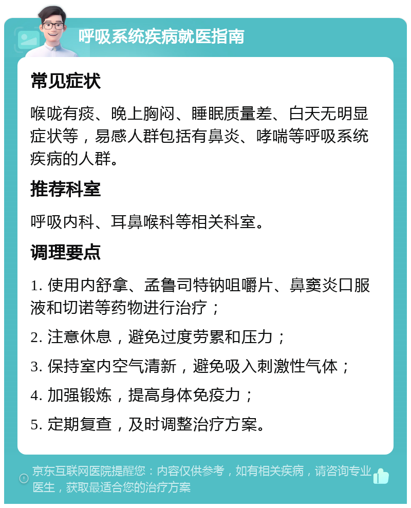 呼吸系统疾病就医指南 常见症状 喉咙有痰、晚上胸闷、睡眠质量差、白天无明显症状等，易感人群包括有鼻炎、哮喘等呼吸系统疾病的人群。 推荐科室 呼吸内科、耳鼻喉科等相关科室。 调理要点 1. 使用内舒拿、孟鲁司特钠咀嚼片、鼻窦炎口服液和切诺等药物进行治疗； 2. 注意休息，避免过度劳累和压力； 3. 保持室内空气清新，避免吸入刺激性气体； 4. 加强锻炼，提高身体免疫力； 5. 定期复查，及时调整治疗方案。