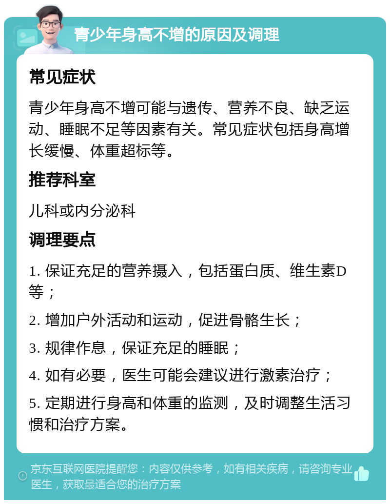 青少年身高不增的原因及调理 常见症状 青少年身高不增可能与遗传、营养不良、缺乏运动、睡眠不足等因素有关。常见症状包括身高增长缓慢、体重超标等。 推荐科室 儿科或内分泌科 调理要点 1. 保证充足的营养摄入，包括蛋白质、维生素D等； 2. 增加户外活动和运动，促进骨骼生长； 3. 规律作息，保证充足的睡眠； 4. 如有必要，医生可能会建议进行激素治疗； 5. 定期进行身高和体重的监测，及时调整生活习惯和治疗方案。