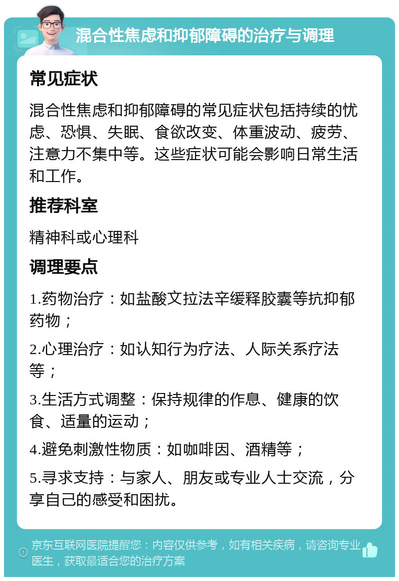 混合性焦虑和抑郁障碍的治疗与调理 常见症状 混合性焦虑和抑郁障碍的常见症状包括持续的忧虑、恐惧、失眠、食欲改变、体重波动、疲劳、注意力不集中等。这些症状可能会影响日常生活和工作。 推荐科室 精神科或心理科 调理要点 1.药物治疗：如盐酸文拉法辛缓释胶囊等抗抑郁药物； 2.心理治疗：如认知行为疗法、人际关系疗法等； 3.生活方式调整：保持规律的作息、健康的饮食、适量的运动； 4.避免刺激性物质：如咖啡因、酒精等； 5.寻求支持：与家人、朋友或专业人士交流，分享自己的感受和困扰。