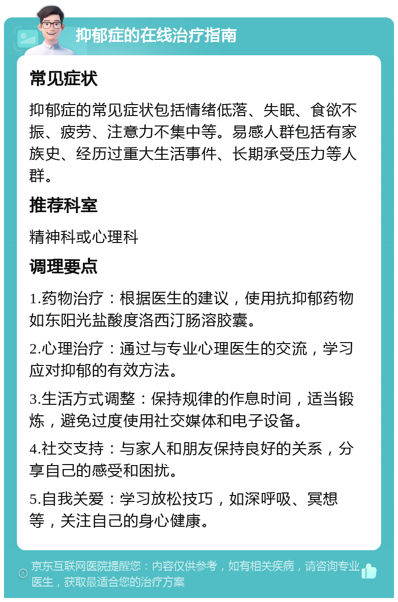 抑郁症的在线治疗指南 常见症状 抑郁症的常见症状包括情绪低落、失眠、食欲不振、疲劳、注意力不集中等。易感人群包括有家族史、经历过重大生活事件、长期承受压力等人群。 推荐科室 精神科或心理科 调理要点 1.药物治疗：根据医生的建议，使用抗抑郁药物如东阳光盐酸度洛西汀肠溶胶囊。 2.心理治疗：通过与专业心理医生的交流，学习应对抑郁的有效方法。 3.生活方式调整：保持规律的作息时间，适当锻炼，避免过度使用社交媒体和电子设备。 4.社交支持：与家人和朋友保持良好的关系，分享自己的感受和困扰。 5.自我关爱：学习放松技巧，如深呼吸、冥想等，关注自己的身心健康。