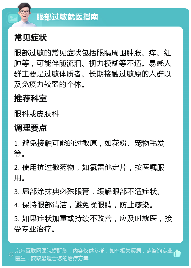 眼部过敏就医指南 常见症状 眼部过敏的常见症状包括眼睛周围肿胀、痒、红肿等，可能伴随流泪、视力模糊等不适。易感人群主要是过敏体质者、长期接触过敏原的人群以及免疫力较弱的个体。 推荐科室 眼科或皮肤科 调理要点 1. 避免接触可能的过敏原，如花粉、宠物毛发等。 2. 使用抗过敏药物，如氯雷他定片，按医嘱服用。 3. 局部涂抹典必殊眼膏，缓解眼部不适症状。 4. 保持眼部清洁，避免揉眼睛，防止感染。 5. 如果症状加重或持续不改善，应及时就医，接受专业治疗。