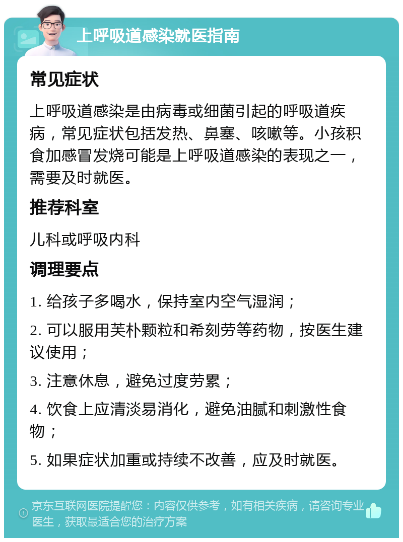 上呼吸道感染就医指南 常见症状 上呼吸道感染是由病毒或细菌引起的呼吸道疾病，常见症状包括发热、鼻塞、咳嗽等。小孩积食加感冒发烧可能是上呼吸道感染的表现之一，需要及时就医。 推荐科室 儿科或呼吸内科 调理要点 1. 给孩子多喝水，保持室内空气湿润； 2. 可以服用芙朴颗粒和希刻劳等药物，按医生建议使用； 3. 注意休息，避免过度劳累； 4. 饮食上应清淡易消化，避免油腻和刺激性食物； 5. 如果症状加重或持续不改善，应及时就医。