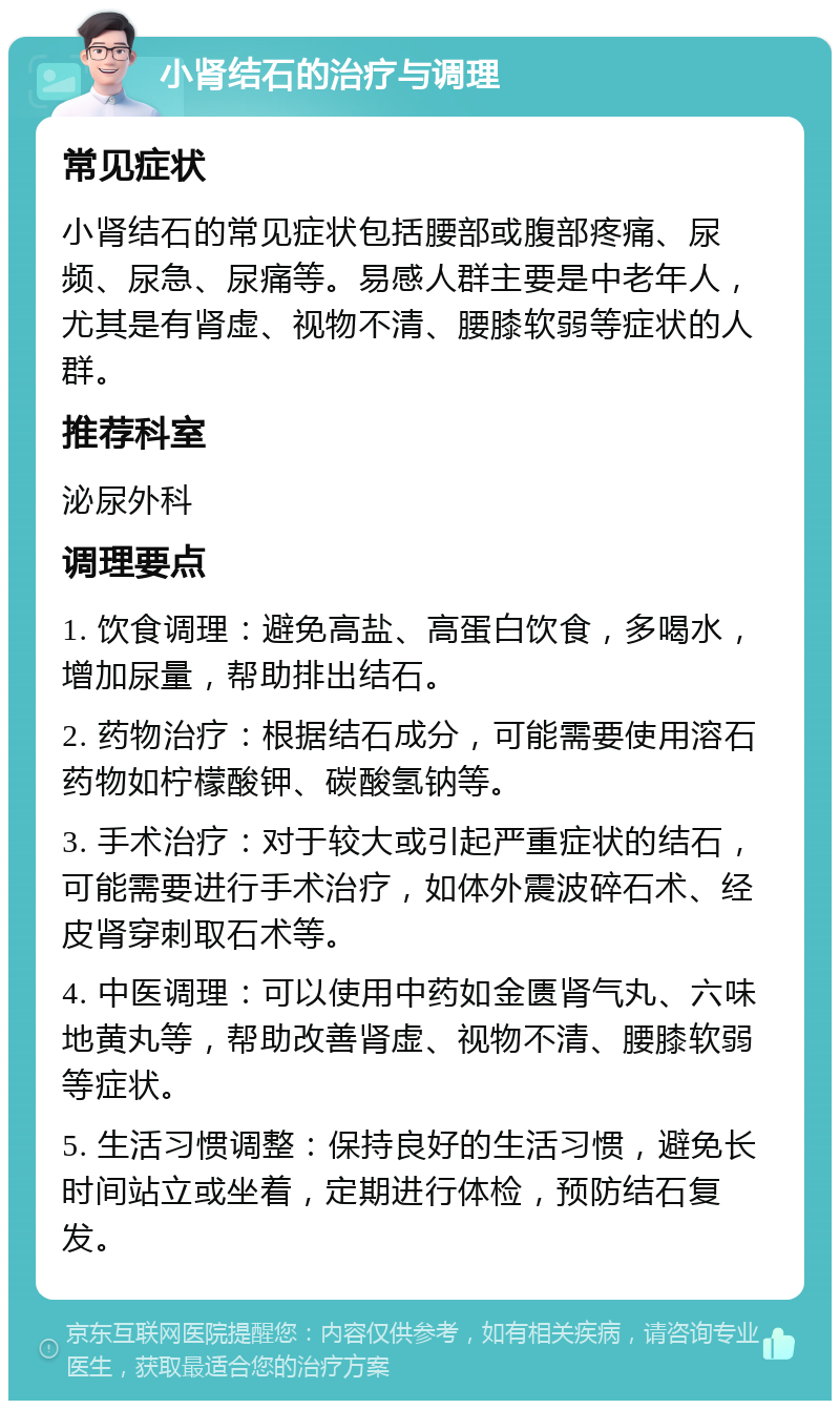 小肾结石的治疗与调理 常见症状 小肾结石的常见症状包括腰部或腹部疼痛、尿频、尿急、尿痛等。易感人群主要是中老年人，尤其是有肾虚、视物不清、腰膝软弱等症状的人群。 推荐科室 泌尿外科 调理要点 1. 饮食调理：避免高盐、高蛋白饮食，多喝水，增加尿量，帮助排出结石。 2. 药物治疗：根据结石成分，可能需要使用溶石药物如柠檬酸钾、碳酸氢钠等。 3. 手术治疗：对于较大或引起严重症状的结石，可能需要进行手术治疗，如体外震波碎石术、经皮肾穿刺取石术等。 4. 中医调理：可以使用中药如金匮肾气丸、六味地黄丸等，帮助改善肾虚、视物不清、腰膝软弱等症状。 5. 生活习惯调整：保持良好的生活习惯，避免长时间站立或坐着，定期进行体检，预防结石复发。