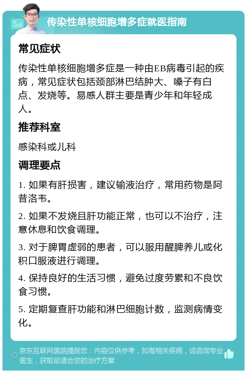 传染性单核细胞增多症就医指南 常见症状 传染性单核细胞增多症是一种由EB病毒引起的疾病，常见症状包括颈部淋巴结肿大、嗓子有白点、发烧等。易感人群主要是青少年和年轻成人。 推荐科室 感染科或儿科 调理要点 1. 如果有肝损害，建议输液治疗，常用药物是阿昔洛韦。 2. 如果不发烧且肝功能正常，也可以不治疗，注意休息和饮食调理。 3. 对于脾胃虚弱的患者，可以服用醒脾养儿或化积口服液进行调理。 4. 保持良好的生活习惯，避免过度劳累和不良饮食习惯。 5. 定期复查肝功能和淋巴细胞计数，监测病情变化。