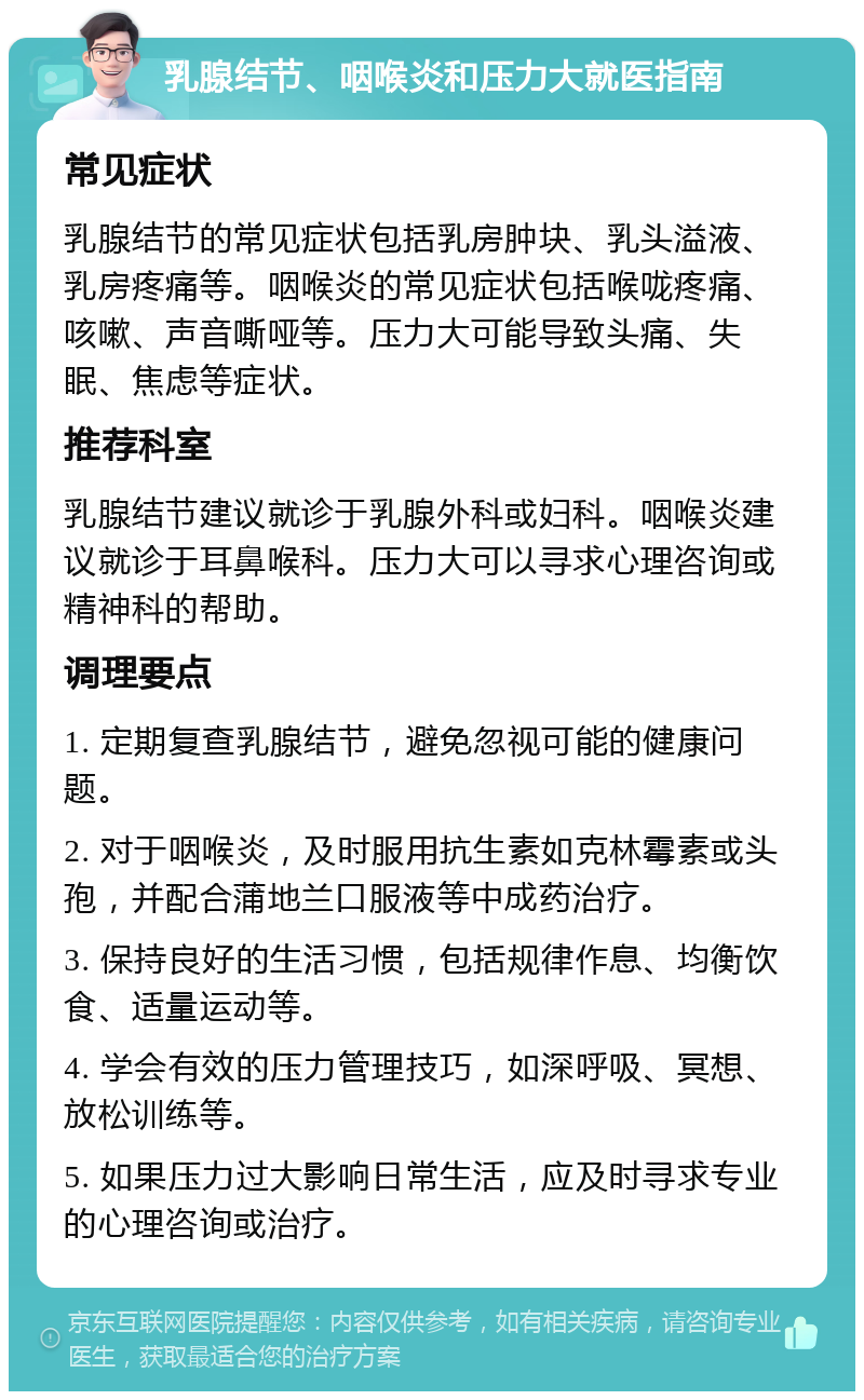 乳腺结节、咽喉炎和压力大就医指南 常见症状 乳腺结节的常见症状包括乳房肿块、乳头溢液、乳房疼痛等。咽喉炎的常见症状包括喉咙疼痛、咳嗽、声音嘶哑等。压力大可能导致头痛、失眠、焦虑等症状。 推荐科室 乳腺结节建议就诊于乳腺外科或妇科。咽喉炎建议就诊于耳鼻喉科。压力大可以寻求心理咨询或精神科的帮助。 调理要点 1. 定期复查乳腺结节，避免忽视可能的健康问题。 2. 对于咽喉炎，及时服用抗生素如克林霉素或头孢，并配合蒲地兰口服液等中成药治疗。 3. 保持良好的生活习惯，包括规律作息、均衡饮食、适量运动等。 4. 学会有效的压力管理技巧，如深呼吸、冥想、放松训练等。 5. 如果压力过大影响日常生活，应及时寻求专业的心理咨询或治疗。