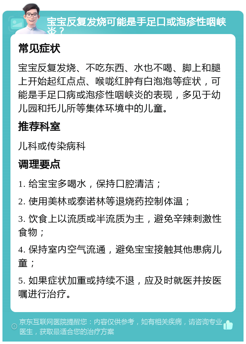 宝宝反复发烧可能是手足口或泡疹性咽峡炎？ 常见症状 宝宝反复发烧、不吃东西、水也不喝、脚上和腿上开始起红点点、喉咙红肿有白泡泡等症状，可能是手足口病或泡疹性咽峡炎的表现，多见于幼儿园和托儿所等集体环境中的儿童。 推荐科室 儿科或传染病科 调理要点 1. 给宝宝多喝水，保持口腔清洁； 2. 使用美林或泰诺林等退烧药控制体温； 3. 饮食上以流质或半流质为主，避免辛辣刺激性食物； 4. 保持室内空气流通，避免宝宝接触其他患病儿童； 5. 如果症状加重或持续不退，应及时就医并按医嘱进行治疗。