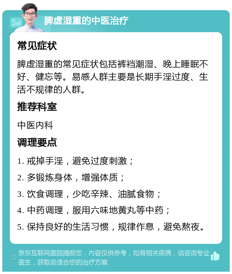 脾虚湿重的中医治疗 常见症状 脾虚湿重的常见症状包括裤裆潮湿、晚上睡眠不好、健忘等。易感人群主要是长期手淫过度、生活不规律的人群。 推荐科室 中医内科 调理要点 1. 戒掉手淫，避免过度刺激； 2. 多锻炼身体，增强体质； 3. 饮食调理，少吃辛辣、油腻食物； 4. 中药调理，服用六味地黄丸等中药； 5. 保持良好的生活习惯，规律作息，避免熬夜。