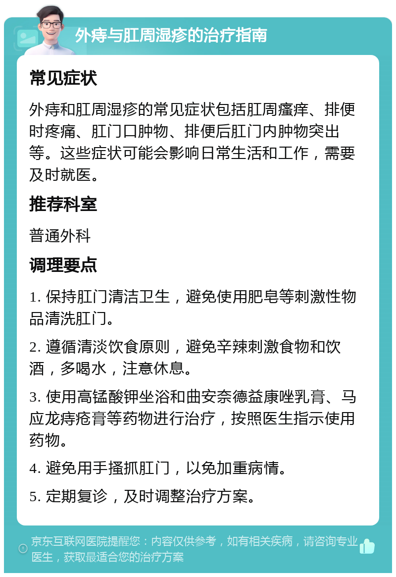 外痔与肛周湿疹的治疗指南 常见症状 外痔和肛周湿疹的常见症状包括肛周瘙痒、排便时疼痛、肛门口肿物、排便后肛门内肿物突出等。这些症状可能会影响日常生活和工作，需要及时就医。 推荐科室 普通外科 调理要点 1. 保持肛门清洁卫生，避免使用肥皂等刺激性物品清洗肛门。 2. 遵循清淡饮食原则，避免辛辣刺激食物和饮酒，多喝水，注意休息。 3. 使用高锰酸钾坐浴和曲安奈德益康唑乳膏、马应龙痔疮膏等药物进行治疗，按照医生指示使用药物。 4. 避免用手搔抓肛门，以免加重病情。 5. 定期复诊，及时调整治疗方案。