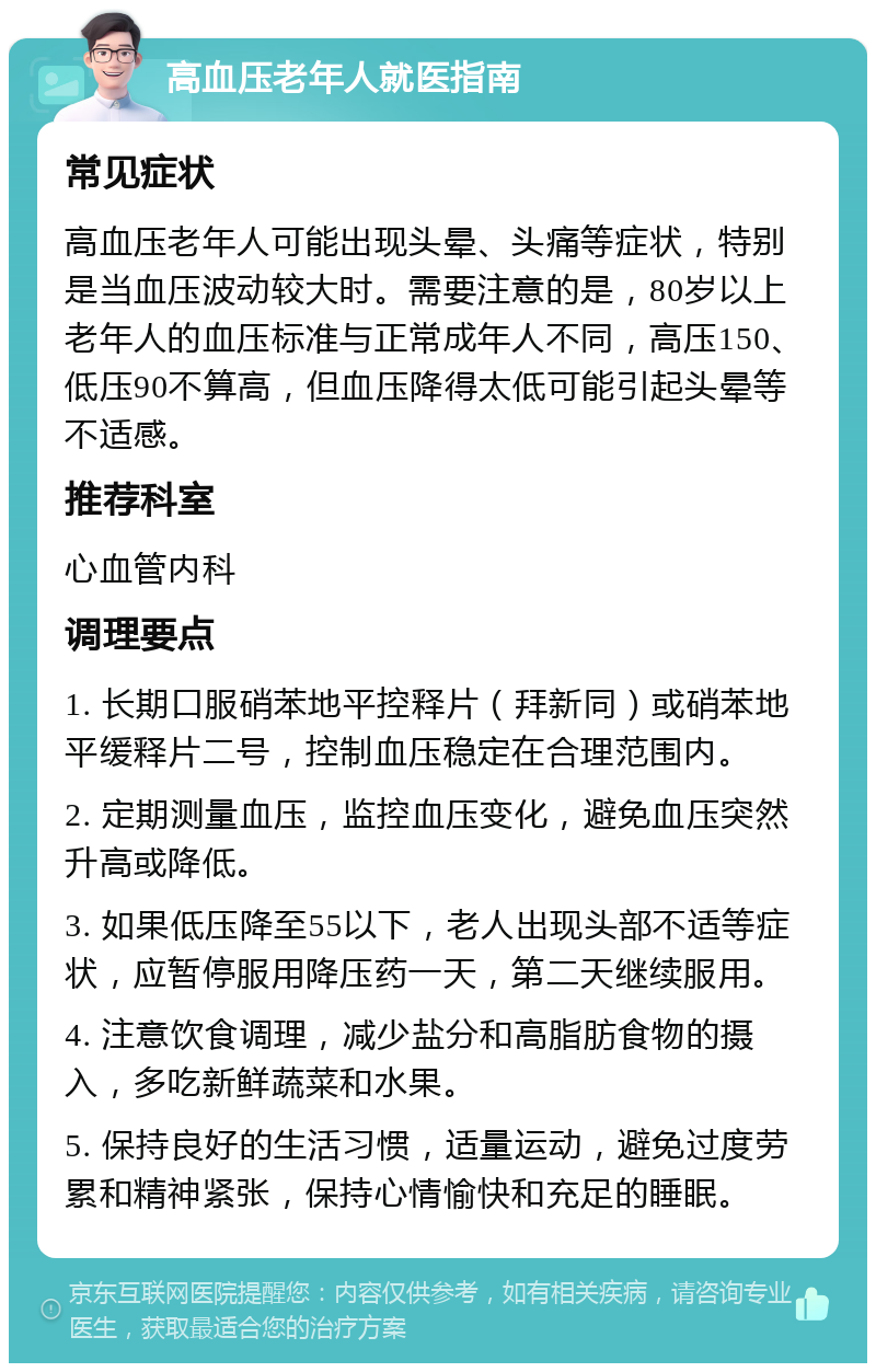 高血压老年人就医指南 常见症状 高血压老年人可能出现头晕、头痛等症状，特别是当血压波动较大时。需要注意的是，80岁以上老年人的血压标准与正常成年人不同，高压150、低压90不算高，但血压降得太低可能引起头晕等不适感。 推荐科室 心血管内科 调理要点 1. 长期口服硝苯地平控释片（拜新同）或硝苯地平缓释片二号，控制血压稳定在合理范围内。 2. 定期测量血压，监控血压变化，避免血压突然升高或降低。 3. 如果低压降至55以下，老人出现头部不适等症状，应暂停服用降压药一天，第二天继续服用。 4. 注意饮食调理，减少盐分和高脂肪食物的摄入，多吃新鲜蔬菜和水果。 5. 保持良好的生活习惯，适量运动，避免过度劳累和精神紧张，保持心情愉快和充足的睡眠。