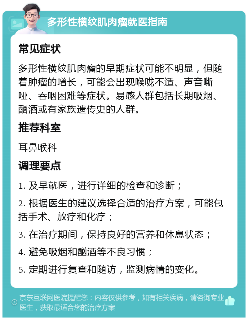 多形性横纹肌肉瘤就医指南 常见症状 多形性横纹肌肉瘤的早期症状可能不明显，但随着肿瘤的增长，可能会出现喉咙不适、声音嘶哑、吞咽困难等症状。易感人群包括长期吸烟、酗酒或有家族遗传史的人群。 推荐科室 耳鼻喉科 调理要点 1. 及早就医，进行详细的检查和诊断； 2. 根据医生的建议选择合适的治疗方案，可能包括手术、放疗和化疗； 3. 在治疗期间，保持良好的营养和休息状态； 4. 避免吸烟和酗酒等不良习惯； 5. 定期进行复查和随访，监测病情的变化。