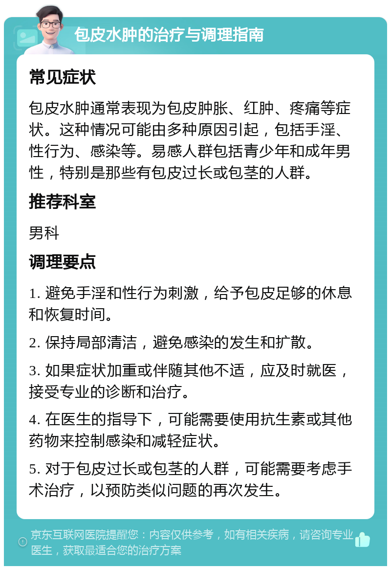 包皮水肿的治疗与调理指南 常见症状 包皮水肿通常表现为包皮肿胀、红肿、疼痛等症状。这种情况可能由多种原因引起，包括手淫、性行为、感染等。易感人群包括青少年和成年男性，特别是那些有包皮过长或包茎的人群。 推荐科室 男科 调理要点 1. 避免手淫和性行为刺激，给予包皮足够的休息和恢复时间。 2. 保持局部清洁，避免感染的发生和扩散。 3. 如果症状加重或伴随其他不适，应及时就医，接受专业的诊断和治疗。 4. 在医生的指导下，可能需要使用抗生素或其他药物来控制感染和减轻症状。 5. 对于包皮过长或包茎的人群，可能需要考虑手术治疗，以预防类似问题的再次发生。