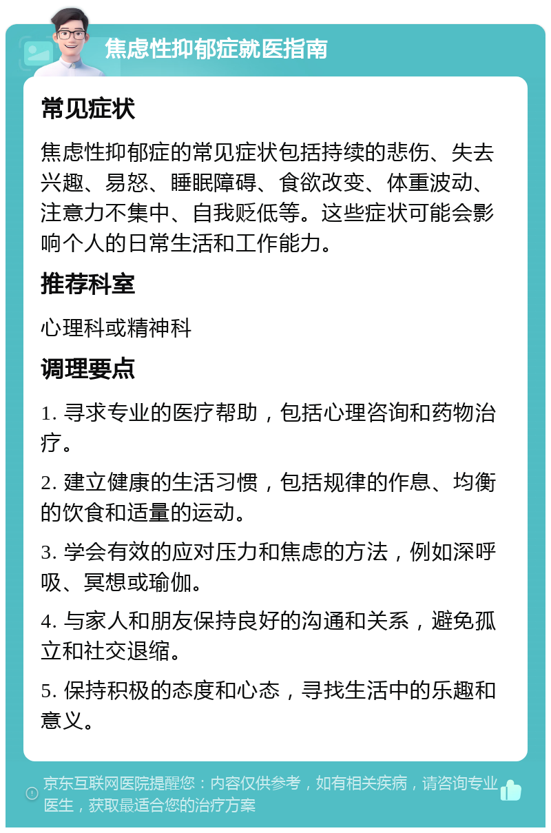 焦虑性抑郁症就医指南 常见症状 焦虑性抑郁症的常见症状包括持续的悲伤、失去兴趣、易怒、睡眠障碍、食欲改变、体重波动、注意力不集中、自我贬低等。这些症状可能会影响个人的日常生活和工作能力。 推荐科室 心理科或精神科 调理要点 1. 寻求专业的医疗帮助，包括心理咨询和药物治疗。 2. 建立健康的生活习惯，包括规律的作息、均衡的饮食和适量的运动。 3. 学会有效的应对压力和焦虑的方法，例如深呼吸、冥想或瑜伽。 4. 与家人和朋友保持良好的沟通和关系，避免孤立和社交退缩。 5. 保持积极的态度和心态，寻找生活中的乐趣和意义。