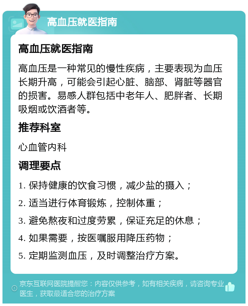 高血压就医指南 高血压就医指南 高血压是一种常见的慢性疾病，主要表现为血压长期升高，可能会引起心脏、脑部、肾脏等器官的损害。易感人群包括中老年人、肥胖者、长期吸烟或饮酒者等。 推荐科室 心血管内科 调理要点 1. 保持健康的饮食习惯，减少盐的摄入； 2. 适当进行体育锻炼，控制体重； 3. 避免熬夜和过度劳累，保证充足的休息； 4. 如果需要，按医嘱服用降压药物； 5. 定期监测血压，及时调整治疗方案。