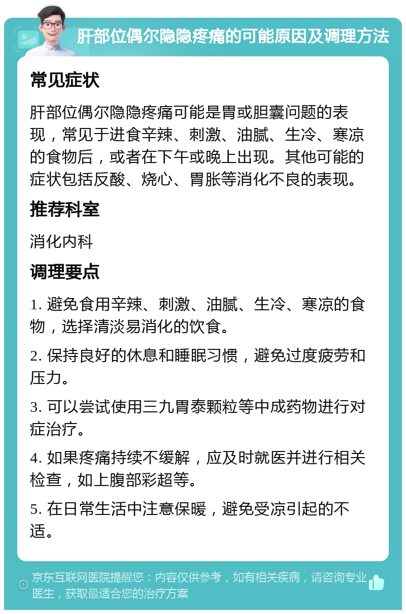 肝部位偶尔隐隐疼痛的可能原因及调理方法 常见症状 肝部位偶尔隐隐疼痛可能是胃或胆囊问题的表现，常见于进食辛辣、刺激、油腻、生冷、寒凉的食物后，或者在下午或晚上出现。其他可能的症状包括反酸、烧心、胃胀等消化不良的表现。 推荐科室 消化内科 调理要点 1. 避免食用辛辣、刺激、油腻、生冷、寒凉的食物，选择清淡易消化的饮食。 2. 保持良好的休息和睡眠习惯，避免过度疲劳和压力。 3. 可以尝试使用三九胃泰颗粒等中成药物进行对症治疗。 4. 如果疼痛持续不缓解，应及时就医并进行相关检查，如上腹部彩超等。 5. 在日常生活中注意保暖，避免受凉引起的不适。