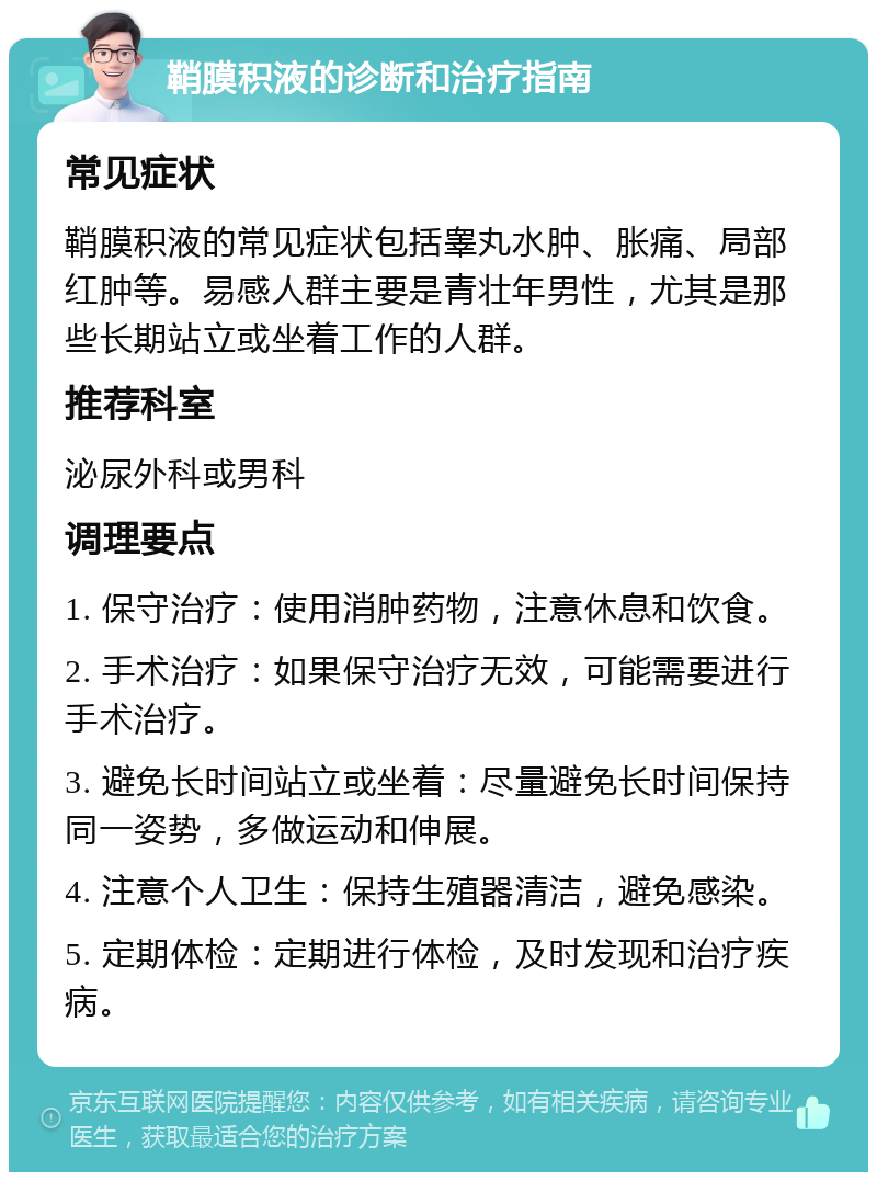 鞘膜积液的诊断和治疗指南 常见症状 鞘膜积液的常见症状包括睾丸水肿、胀痛、局部红肿等。易感人群主要是青壮年男性，尤其是那些长期站立或坐着工作的人群。 推荐科室 泌尿外科或男科 调理要点 1. 保守治疗：使用消肿药物，注意休息和饮食。 2. 手术治疗：如果保守治疗无效，可能需要进行手术治疗。 3. 避免长时间站立或坐着：尽量避免长时间保持同一姿势，多做运动和伸展。 4. 注意个人卫生：保持生殖器清洁，避免感染。 5. 定期体检：定期进行体检，及时发现和治疗疾病。