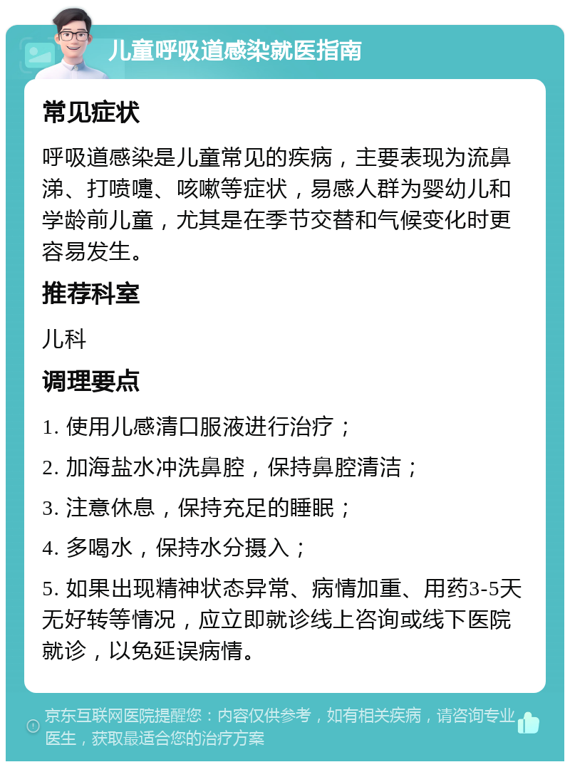 儿童呼吸道感染就医指南 常见症状 呼吸道感染是儿童常见的疾病，主要表现为流鼻涕、打喷嚏、咳嗽等症状，易感人群为婴幼儿和学龄前儿童，尤其是在季节交替和气候变化时更容易发生。 推荐科室 儿科 调理要点 1. 使用儿感清口服液进行治疗； 2. 加海盐水冲洗鼻腔，保持鼻腔清洁； 3. 注意休息，保持充足的睡眠； 4. 多喝水，保持水分摄入； 5. 如果出现精神状态异常、病情加重、用药3-5天无好转等情况，应立即就诊线上咨询或线下医院就诊，以免延误病情。