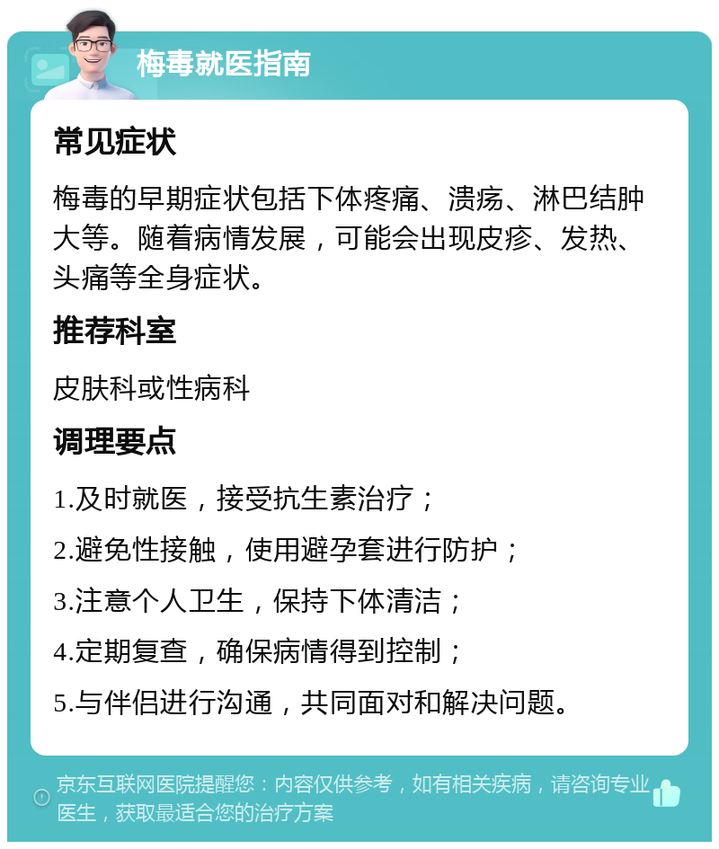 梅毒就医指南 常见症状 梅毒的早期症状包括下体疼痛、溃疡、淋巴结肿大等。随着病情发展，可能会出现皮疹、发热、头痛等全身症状。 推荐科室 皮肤科或性病科 调理要点 1.及时就医，接受抗生素治疗； 2.避免性接触，使用避孕套进行防护； 3.注意个人卫生，保持下体清洁； 4.定期复查，确保病情得到控制； 5.与伴侣进行沟通，共同面对和解决问题。