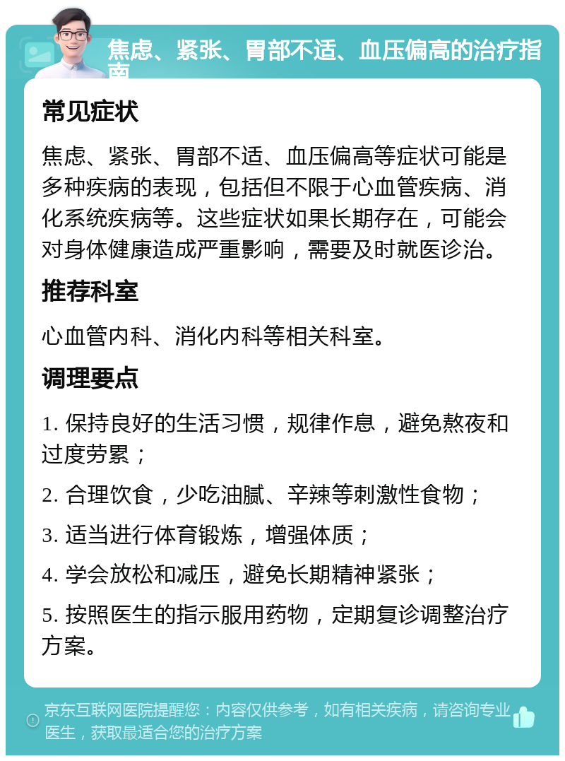 焦虑、紧张、胃部不适、血压偏高的治疗指南 常见症状 焦虑、紧张、胃部不适、血压偏高等症状可能是多种疾病的表现，包括但不限于心血管疾病、消化系统疾病等。这些症状如果长期存在，可能会对身体健康造成严重影响，需要及时就医诊治。 推荐科室 心血管内科、消化内科等相关科室。 调理要点 1. 保持良好的生活习惯，规律作息，避免熬夜和过度劳累； 2. 合理饮食，少吃油腻、辛辣等刺激性食物； 3. 适当进行体育锻炼，增强体质； 4. 学会放松和减压，避免长期精神紧张； 5. 按照医生的指示服用药物，定期复诊调整治疗方案。