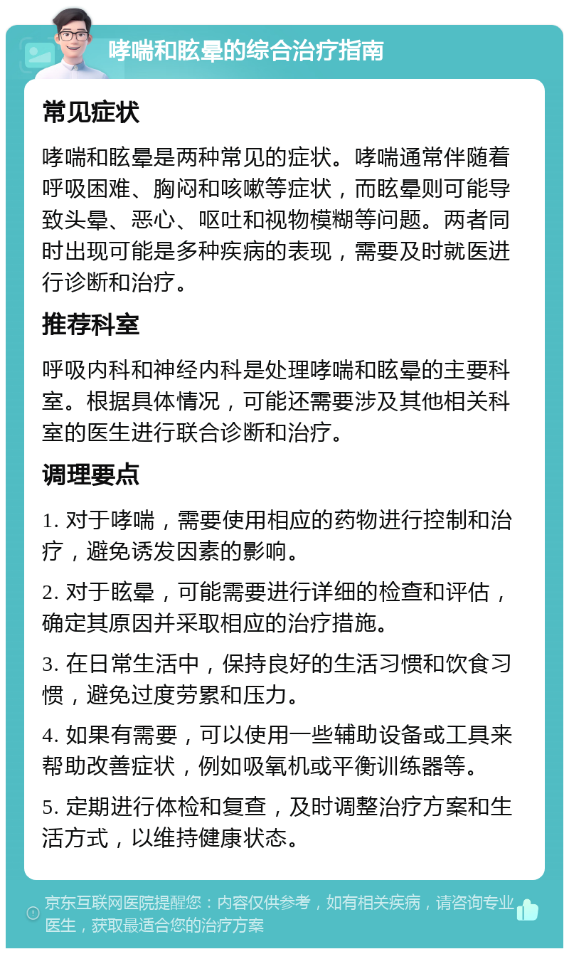 哮喘和眩晕的综合治疗指南 常见症状 哮喘和眩晕是两种常见的症状。哮喘通常伴随着呼吸困难、胸闷和咳嗽等症状，而眩晕则可能导致头晕、恶心、呕吐和视物模糊等问题。两者同时出现可能是多种疾病的表现，需要及时就医进行诊断和治疗。 推荐科室 呼吸内科和神经内科是处理哮喘和眩晕的主要科室。根据具体情况，可能还需要涉及其他相关科室的医生进行联合诊断和治疗。 调理要点 1. 对于哮喘，需要使用相应的药物进行控制和治疗，避免诱发因素的影响。 2. 对于眩晕，可能需要进行详细的检查和评估，确定其原因并采取相应的治疗措施。 3. 在日常生活中，保持良好的生活习惯和饮食习惯，避免过度劳累和压力。 4. 如果有需要，可以使用一些辅助设备或工具来帮助改善症状，例如吸氧机或平衡训练器等。 5. 定期进行体检和复查，及时调整治疗方案和生活方式，以维持健康状态。