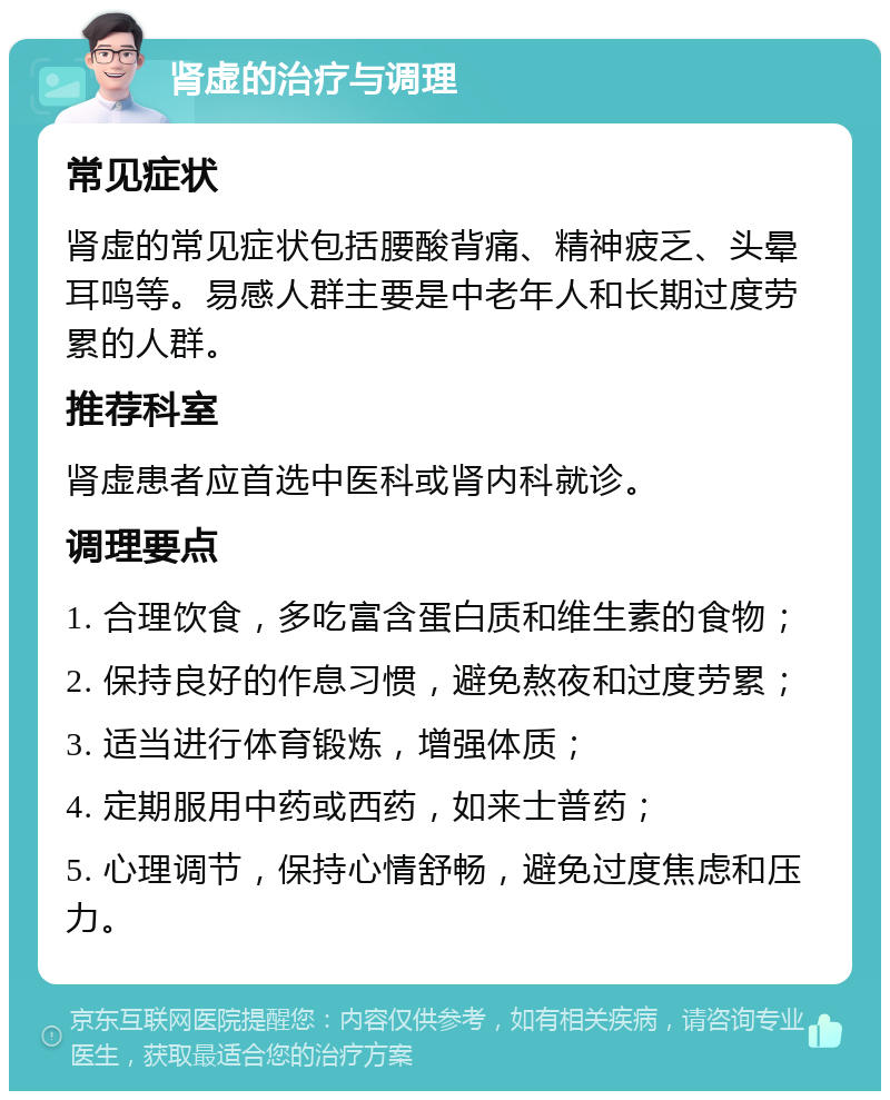 肾虚的治疗与调理 常见症状 肾虚的常见症状包括腰酸背痛、精神疲乏、头晕耳鸣等。易感人群主要是中老年人和长期过度劳累的人群。 推荐科室 肾虚患者应首选中医科或肾内科就诊。 调理要点 1. 合理饮食，多吃富含蛋白质和维生素的食物； 2. 保持良好的作息习惯，避免熬夜和过度劳累； 3. 适当进行体育锻炼，增强体质； 4. 定期服用中药或西药，如来士普药； 5. 心理调节，保持心情舒畅，避免过度焦虑和压力。