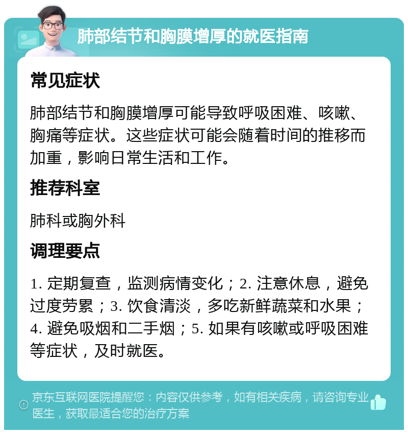 肺部结节和胸膜增厚的就医指南 常见症状 肺部结节和胸膜增厚可能导致呼吸困难、咳嗽、胸痛等症状。这些症状可能会随着时间的推移而加重，影响日常生活和工作。 推荐科室 肺科或胸外科 调理要点 1. 定期复查，监测病情变化；2. 注意休息，避免过度劳累；3. 饮食清淡，多吃新鲜蔬菜和水果；4. 避免吸烟和二手烟；5. 如果有咳嗽或呼吸困难等症状，及时就医。