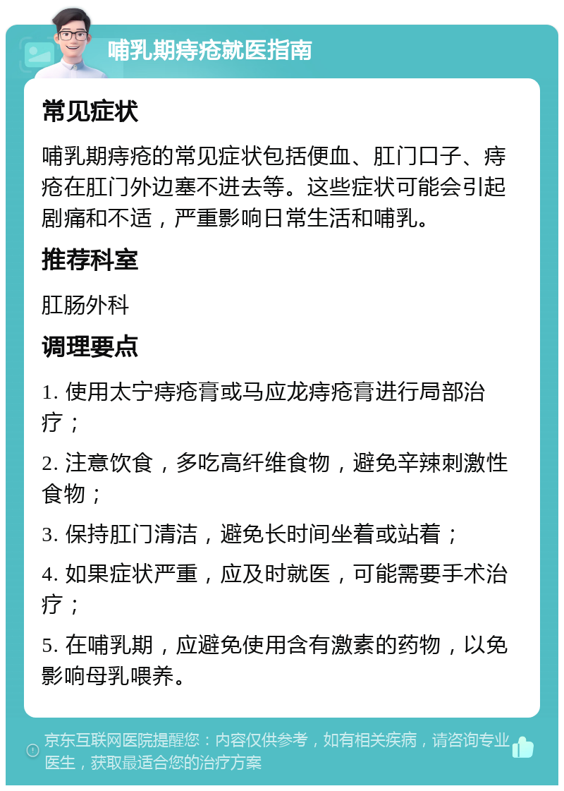 哺乳期痔疮就医指南 常见症状 哺乳期痔疮的常见症状包括便血、肛门口子、痔疮在肛门外边塞不进去等。这些症状可能会引起剧痛和不适，严重影响日常生活和哺乳。 推荐科室 肛肠外科 调理要点 1. 使用太宁痔疮膏或马应龙痔疮膏进行局部治疗； 2. 注意饮食，多吃高纤维食物，避免辛辣刺激性食物； 3. 保持肛门清洁，避免长时间坐着或站着； 4. 如果症状严重，应及时就医，可能需要手术治疗； 5. 在哺乳期，应避免使用含有激素的药物，以免影响母乳喂养。