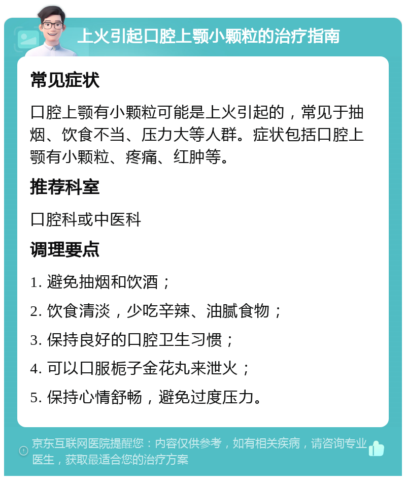 上火引起口腔上颚小颗粒的治疗指南 常见症状 口腔上颚有小颗粒可能是上火引起的，常见于抽烟、饮食不当、压力大等人群。症状包括口腔上颚有小颗粒、疼痛、红肿等。 推荐科室 口腔科或中医科 调理要点 1. 避免抽烟和饮酒； 2. 饮食清淡，少吃辛辣、油腻食物； 3. 保持良好的口腔卫生习惯； 4. 可以口服栀子金花丸来泄火； 5. 保持心情舒畅，避免过度压力。