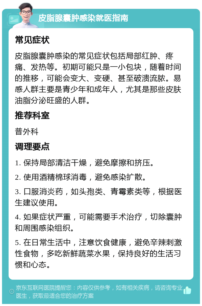 皮脂腺囊肿感染就医指南 常见症状 皮脂腺囊肿感染的常见症状包括局部红肿、疼痛、发热等。初期可能只是一小包块，随着时间的推移，可能会变大、变硬、甚至破溃流脓。易感人群主要是青少年和成年人，尤其是那些皮肤油脂分泌旺盛的人群。 推荐科室 普外科 调理要点 1. 保持局部清洁干燥，避免摩擦和挤压。 2. 使用酒精棉球消毒，避免感染扩散。 3. 口服消炎药，如头孢类、青霉素类等，根据医生建议使用。 4. 如果症状严重，可能需要手术治疗，切除囊肿和周围感染组织。 5. 在日常生活中，注意饮食健康，避免辛辣刺激性食物，多吃新鲜蔬菜水果，保持良好的生活习惯和心态。