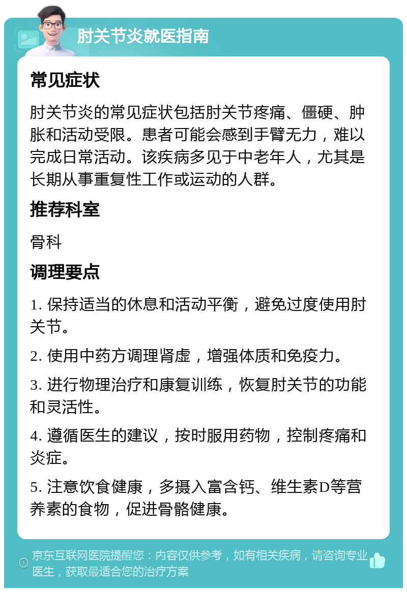 肘关节炎就医指南 常见症状 肘关节炎的常见症状包括肘关节疼痛、僵硬、肿胀和活动受限。患者可能会感到手臂无力，难以完成日常活动。该疾病多见于中老年人，尤其是长期从事重复性工作或运动的人群。 推荐科室 骨科 调理要点 1. 保持适当的休息和活动平衡，避免过度使用肘关节。 2. 使用中药方调理肾虚，增强体质和免疫力。 3. 进行物理治疗和康复训练，恢复肘关节的功能和灵活性。 4. 遵循医生的建议，按时服用药物，控制疼痛和炎症。 5. 注意饮食健康，多摄入富含钙、维生素D等营养素的食物，促进骨骼健康。