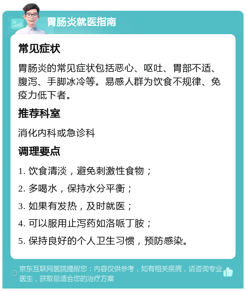 胃肠炎就医指南 常见症状 胃肠炎的常见症状包括恶心、呕吐、胃部不适、腹泻、手脚冰冷等。易感人群为饮食不规律、免疫力低下者。 推荐科室 消化内科或急诊科 调理要点 1. 饮食清淡，避免刺激性食物； 2. 多喝水，保持水分平衡； 3. 如果有发热，及时就医； 4. 可以服用止泻药如洛哌丁胺； 5. 保持良好的个人卫生习惯，预防感染。