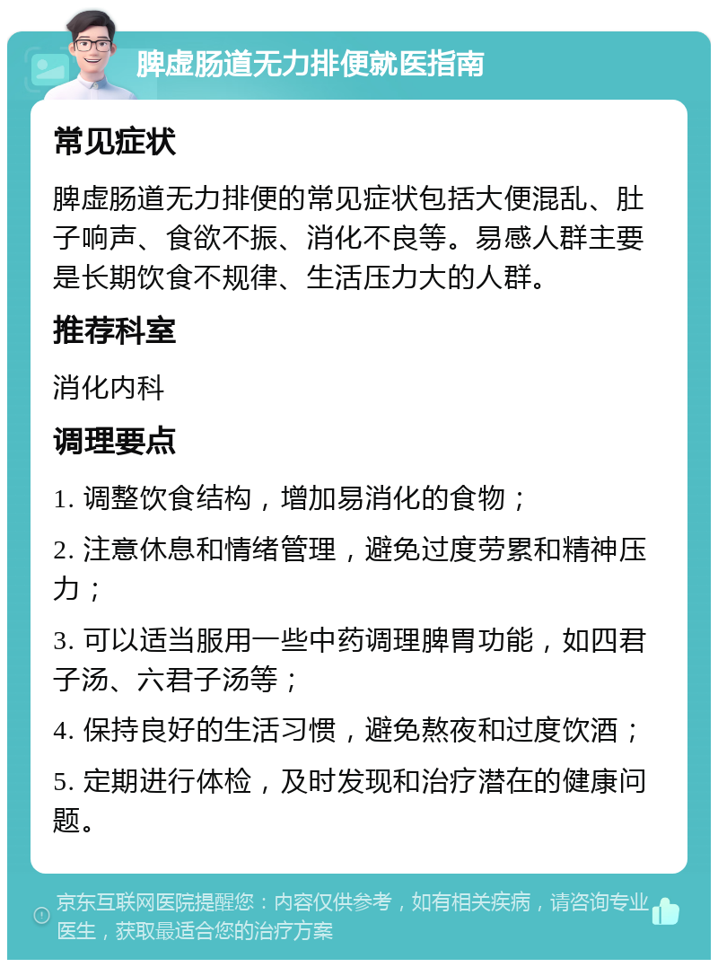 脾虚肠道无力排便就医指南 常见症状 脾虚肠道无力排便的常见症状包括大便混乱、肚子响声、食欲不振、消化不良等。易感人群主要是长期饮食不规律、生活压力大的人群。 推荐科室 消化内科 调理要点 1. 调整饮食结构，增加易消化的食物； 2. 注意休息和情绪管理，避免过度劳累和精神压力； 3. 可以适当服用一些中药调理脾胃功能，如四君子汤、六君子汤等； 4. 保持良好的生活习惯，避免熬夜和过度饮酒； 5. 定期进行体检，及时发现和治疗潜在的健康问题。