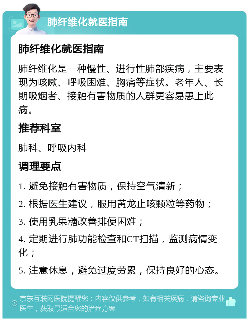 肺纤维化就医指南 肺纤维化就医指南 肺纤维化是一种慢性、进行性肺部疾病，主要表现为咳嗽、呼吸困难、胸痛等症状。老年人、长期吸烟者、接触有害物质的人群更容易患上此病。 推荐科室 肺科、呼吸内科 调理要点 1. 避免接触有害物质，保持空气清新； 2. 根据医生建议，服用黄龙止咳颗粒等药物； 3. 使用乳果糖改善排便困难； 4. 定期进行肺功能检查和CT扫描，监测病情变化； 5. 注意休息，避免过度劳累，保持良好的心态。