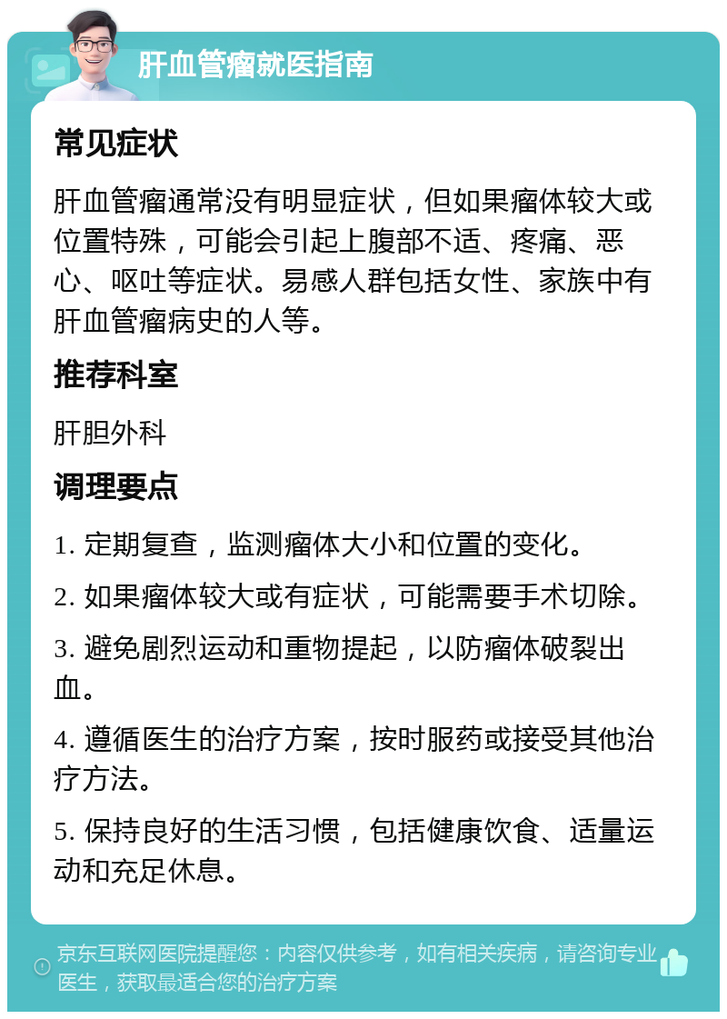 肝血管瘤就医指南 常见症状 肝血管瘤通常没有明显症状，但如果瘤体较大或位置特殊，可能会引起上腹部不适、疼痛、恶心、呕吐等症状。易感人群包括女性、家族中有肝血管瘤病史的人等。 推荐科室 肝胆外科 调理要点 1. 定期复查，监测瘤体大小和位置的变化。 2. 如果瘤体较大或有症状，可能需要手术切除。 3. 避免剧烈运动和重物提起，以防瘤体破裂出血。 4. 遵循医生的治疗方案，按时服药或接受其他治疗方法。 5. 保持良好的生活习惯，包括健康饮食、适量运动和充足休息。