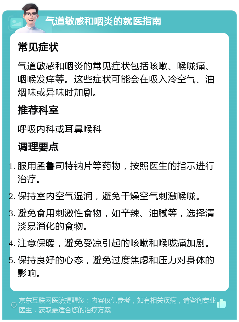 气道敏感和咽炎的就医指南 常见症状 气道敏感和咽炎的常见症状包括咳嗽、喉咙痛、咽喉发痒等。这些症状可能会在吸入冷空气、油烟味或异味时加剧。 推荐科室 呼吸内科或耳鼻喉科 调理要点 服用孟鲁司特钠片等药物，按照医生的指示进行治疗。 保持室内空气湿润，避免干燥空气刺激喉咙。 避免食用刺激性食物，如辛辣、油腻等，选择清淡易消化的食物。 注意保暖，避免受凉引起的咳嗽和喉咙痛加剧。 保持良好的心态，避免过度焦虑和压力对身体的影响。