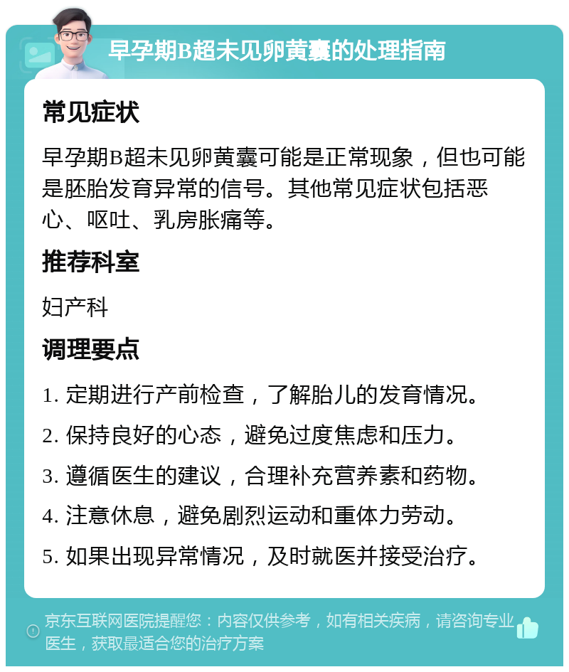 早孕期B超未见卵黄囊的处理指南 常见症状 早孕期B超未见卵黄囊可能是正常现象，但也可能是胚胎发育异常的信号。其他常见症状包括恶心、呕吐、乳房胀痛等。 推荐科室 妇产科 调理要点 1. 定期进行产前检查，了解胎儿的发育情况。 2. 保持良好的心态，避免过度焦虑和压力。 3. 遵循医生的建议，合理补充营养素和药物。 4. 注意休息，避免剧烈运动和重体力劳动。 5. 如果出现异常情况，及时就医并接受治疗。