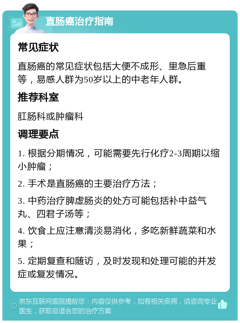 直肠癌治疗指南 常见症状 直肠癌的常见症状包括大便不成形、里急后重等，易感人群为50岁以上的中老年人群。 推荐科室 肛肠科或肿瘤科 调理要点 1. 根据分期情况，可能需要先行化疗2-3周期以缩小肿瘤； 2. 手术是直肠癌的主要治疗方法； 3. 中药治疗脾虚肠炎的处方可能包括补中益气丸、四君子汤等； 4. 饮食上应注意清淡易消化，多吃新鲜蔬菜和水果； 5. 定期复查和随访，及时发现和处理可能的并发症或复发情况。