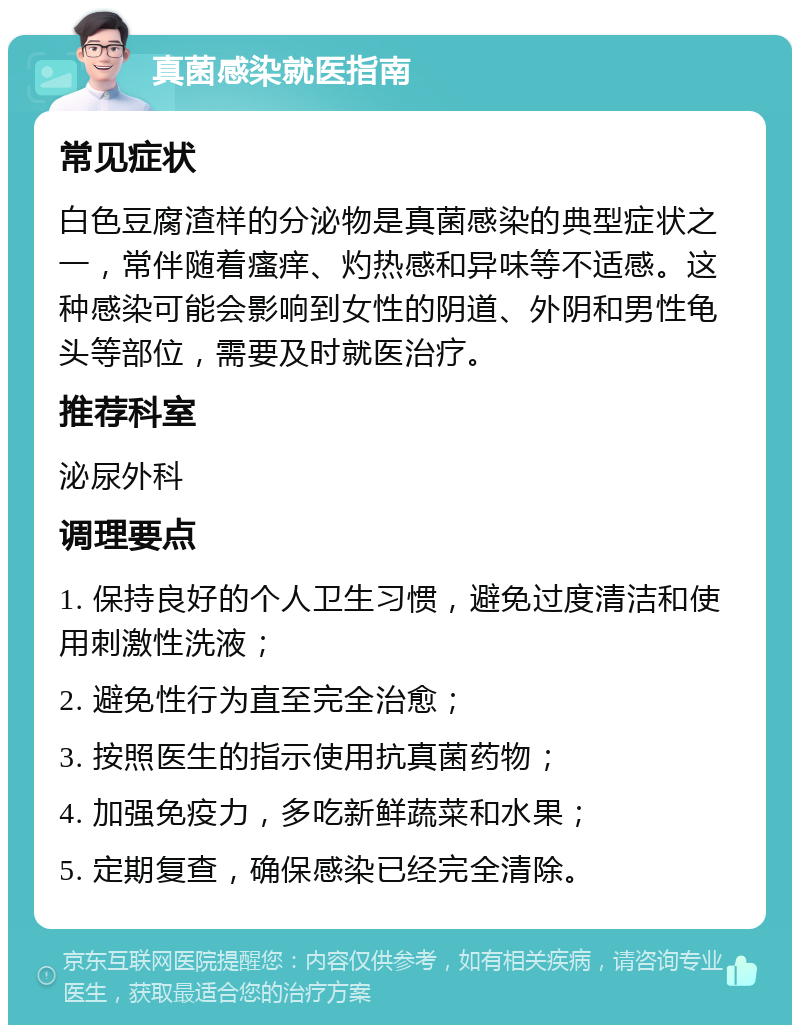 真菌感染就医指南 常见症状 白色豆腐渣样的分泌物是真菌感染的典型症状之一，常伴随着瘙痒、灼热感和异味等不适感。这种感染可能会影响到女性的阴道、外阴和男性龟头等部位，需要及时就医治疗。 推荐科室 泌尿外科 调理要点 1. 保持良好的个人卫生习惯，避免过度清洁和使用刺激性洗液； 2. 避免性行为直至完全治愈； 3. 按照医生的指示使用抗真菌药物； 4. 加强免疫力，多吃新鲜蔬菜和水果； 5. 定期复查，确保感染已经完全清除。