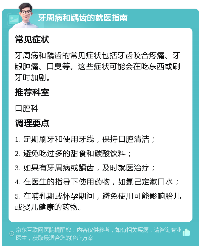 牙周病和龋齿的就医指南 常见症状 牙周病和龋齿的常见症状包括牙齿咬合疼痛、牙龈肿痛、口臭等。这些症状可能会在吃东西或刷牙时加剧。 推荐科室 口腔科 调理要点 1. 定期刷牙和使用牙线，保持口腔清洁； 2. 避免吃过多的甜食和碳酸饮料； 3. 如果有牙周病或龋齿，及时就医治疗； 4. 在医生的指导下使用药物，如氯己定漱口水； 5. 在哺乳期或怀孕期间，避免使用可能影响胎儿或婴儿健康的药物。