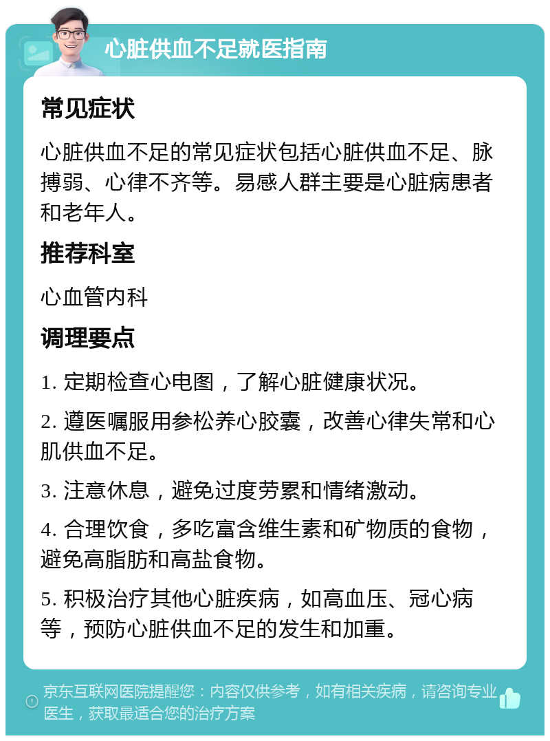 心脏供血不足就医指南 常见症状 心脏供血不足的常见症状包括心脏供血不足、脉搏弱、心律不齐等。易感人群主要是心脏病患者和老年人。 推荐科室 心血管内科 调理要点 1. 定期检查心电图，了解心脏健康状况。 2. 遵医嘱服用参松养心胶囊，改善心律失常和心肌供血不足。 3. 注意休息，避免过度劳累和情绪激动。 4. 合理饮食，多吃富含维生素和矿物质的食物，避免高脂肪和高盐食物。 5. 积极治疗其他心脏疾病，如高血压、冠心病等，预防心脏供血不足的发生和加重。