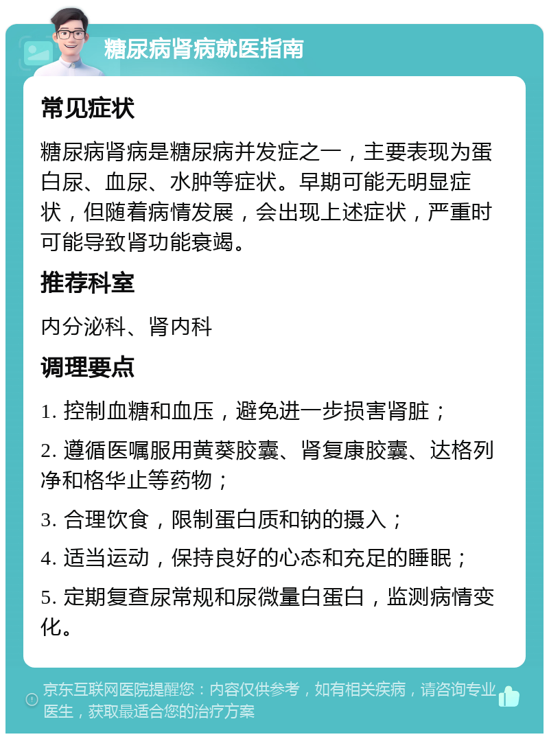 糖尿病肾病就医指南 常见症状 糖尿病肾病是糖尿病并发症之一，主要表现为蛋白尿、血尿、水肿等症状。早期可能无明显症状，但随着病情发展，会出现上述症状，严重时可能导致肾功能衰竭。 推荐科室 内分泌科、肾内科 调理要点 1. 控制血糖和血压，避免进一步损害肾脏； 2. 遵循医嘱服用黄葵胶囊、肾复康胶囊、达格列净和格华止等药物； 3. 合理饮食，限制蛋白质和钠的摄入； 4. 适当运动，保持良好的心态和充足的睡眠； 5. 定期复查尿常规和尿微量白蛋白，监测病情变化。