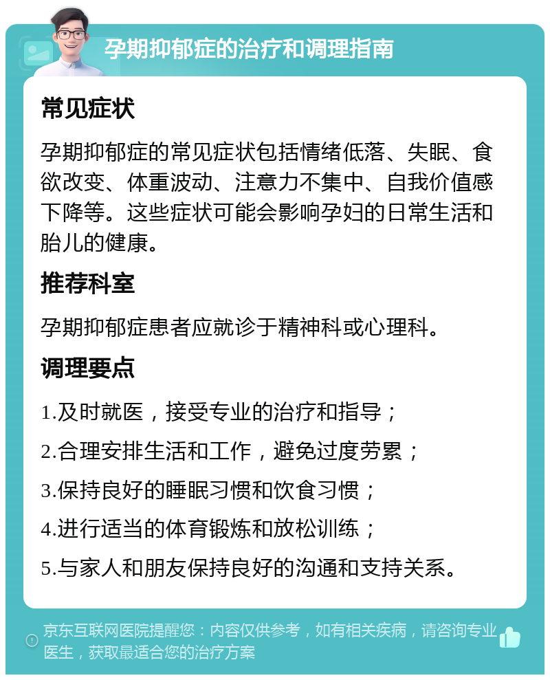 孕期抑郁症的治疗和调理指南 常见症状 孕期抑郁症的常见症状包括情绪低落、失眠、食欲改变、体重波动、注意力不集中、自我价值感下降等。这些症状可能会影响孕妇的日常生活和胎儿的健康。 推荐科室 孕期抑郁症患者应就诊于精神科或心理科。 调理要点 1.及时就医，接受专业的治疗和指导； 2.合理安排生活和工作，避免过度劳累； 3.保持良好的睡眠习惯和饮食习惯； 4.进行适当的体育锻炼和放松训练； 5.与家人和朋友保持良好的沟通和支持关系。