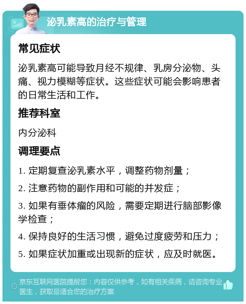 泌乳素高的治疗与管理 常见症状 泌乳素高可能导致月经不规律、乳房分泌物、头痛、视力模糊等症状。这些症状可能会影响患者的日常生活和工作。 推荐科室 内分泌科 调理要点 1. 定期复查泌乳素水平，调整药物剂量； 2. 注意药物的副作用和可能的并发症； 3. 如果有垂体瘤的风险，需要定期进行脑部影像学检查； 4. 保持良好的生活习惯，避免过度疲劳和压力； 5. 如果症状加重或出现新的症状，应及时就医。